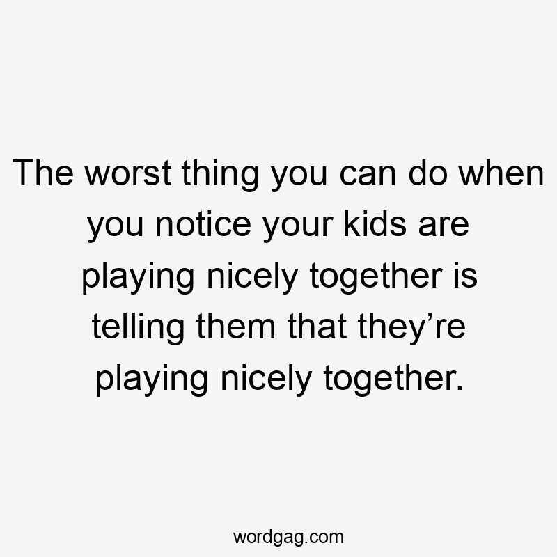 The worst thing you can do when you notice your kids are playing nicely together is telling them that they’re playing nicely together.