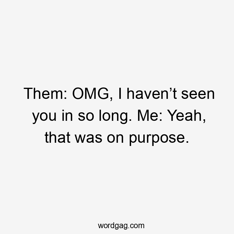 Them: OMG, I haven’t seen you in so long. Me: Yeah, that was on purpose.