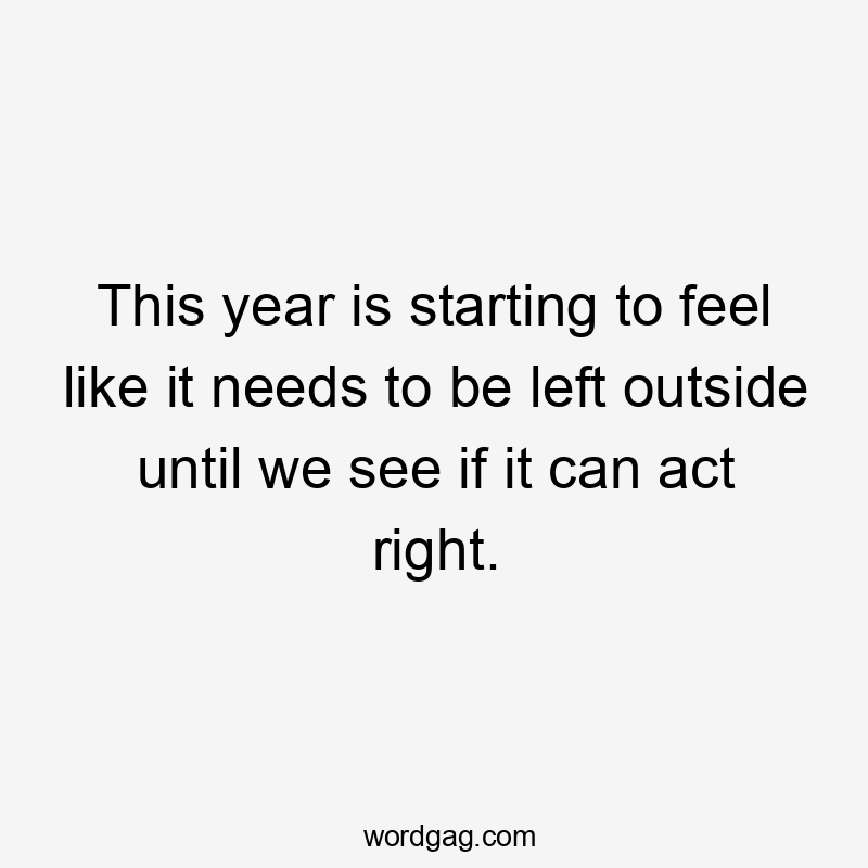 This year is starting to feel like it needs to be left outside until we see if it can act right.