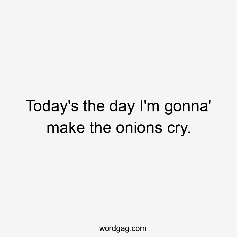 Today's the day I'm gonna' make the onions cry.