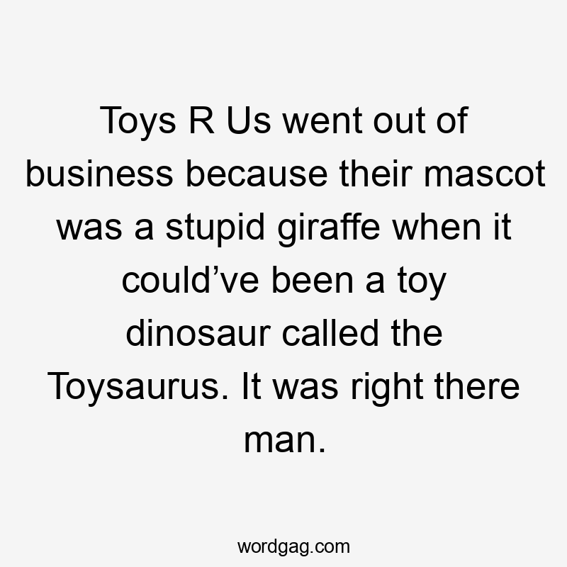 Toys R Us went out of business because their mascot was a stupid giraffe when it could’ve been a toy dinosaur called the Toysaurus. It was right there man.