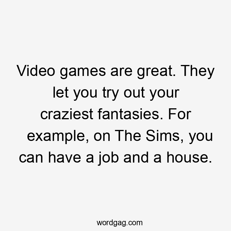 Video games are great. They let you try out your craziest fantasies. For example, on The Sims, you can have a job and a house.