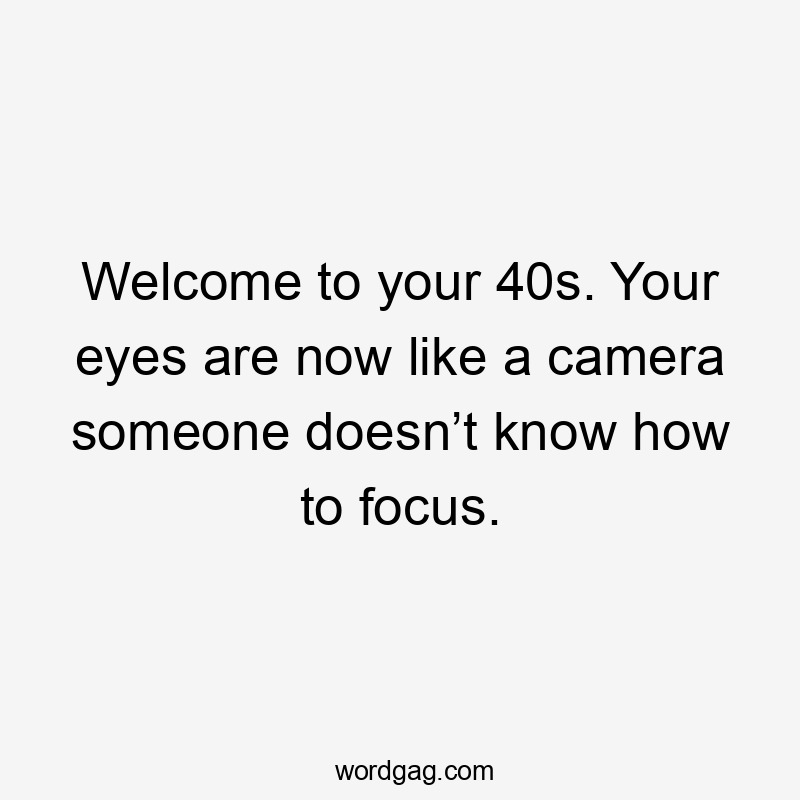 Welcome to your 40s. Your eyes are now like a camera someone doesn’t know how to focus.