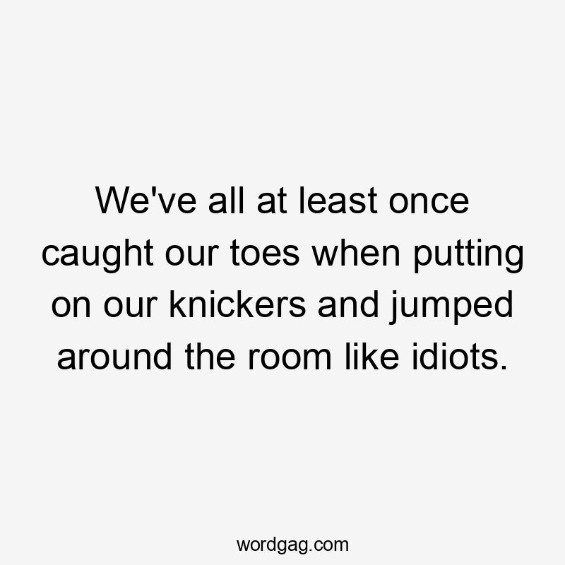 We've all at least once caught our toes when putting on our knickers and jumped around the room like idiots.