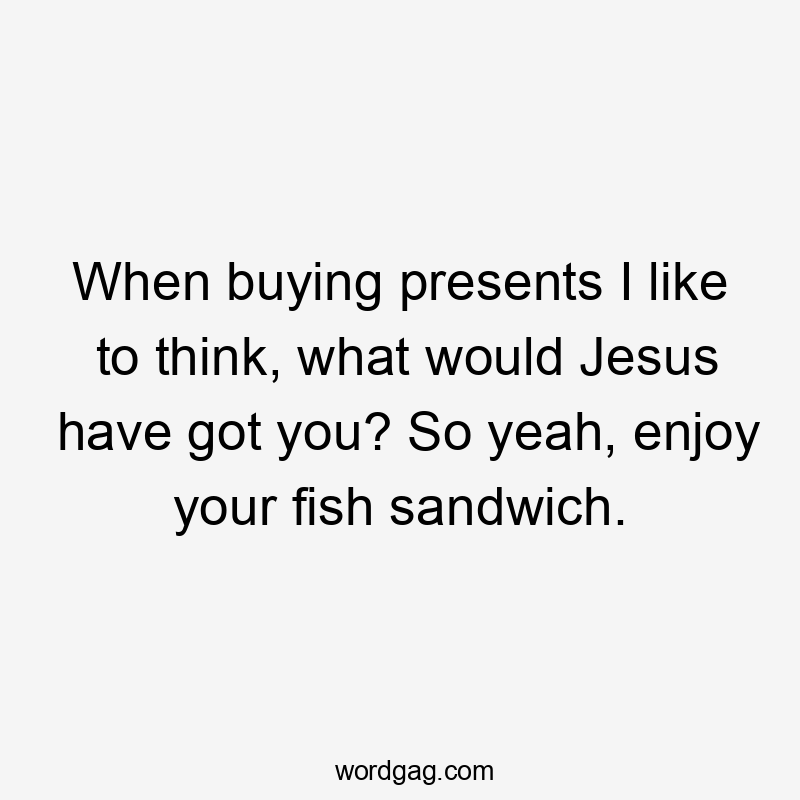 When buying presents I like to think, what would Jesus have got you? So yeah, enjoy your fish sandwich.