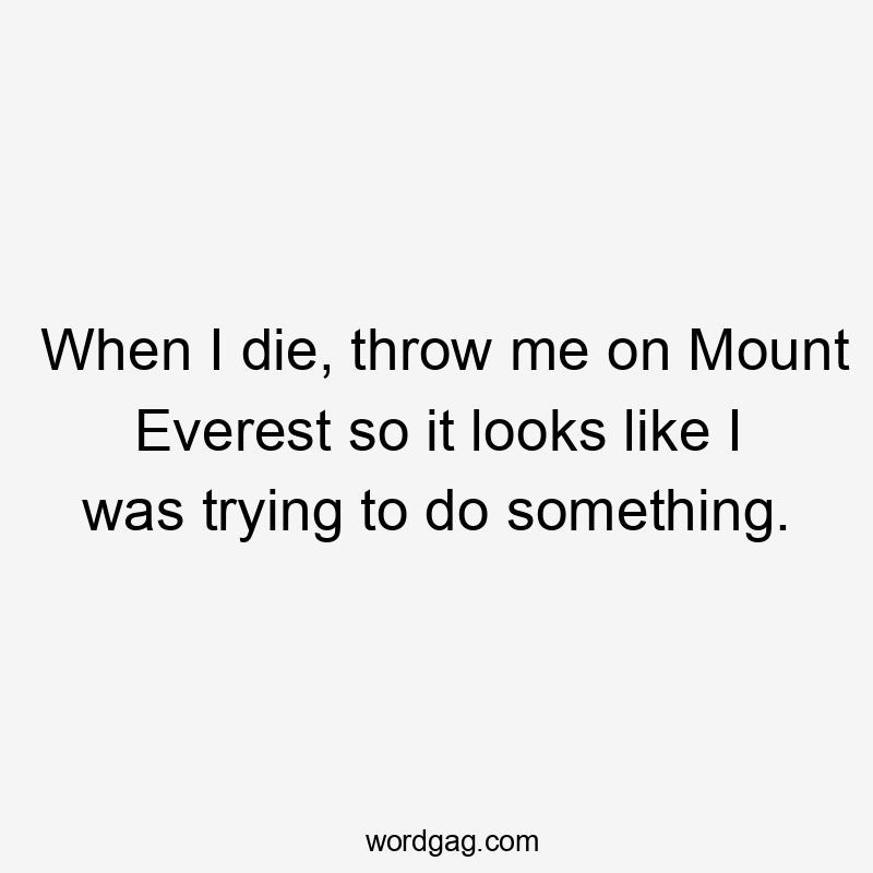 When I die, throw me on Mount Everest so it looks like I was trying to do something.