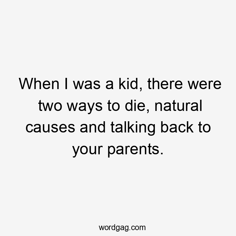 When I was a kid, there were two ways to die, natural causes and talking back to your parents.