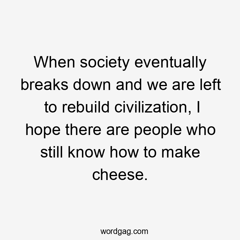 When society eventually breaks down and we are left to rebuild civilization, I hope there are people who still know how to make cheese.