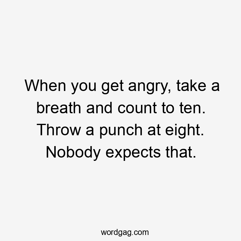 When you get angry, take a breath and count to ten. Throw a punch at eight. Nobody expects that.