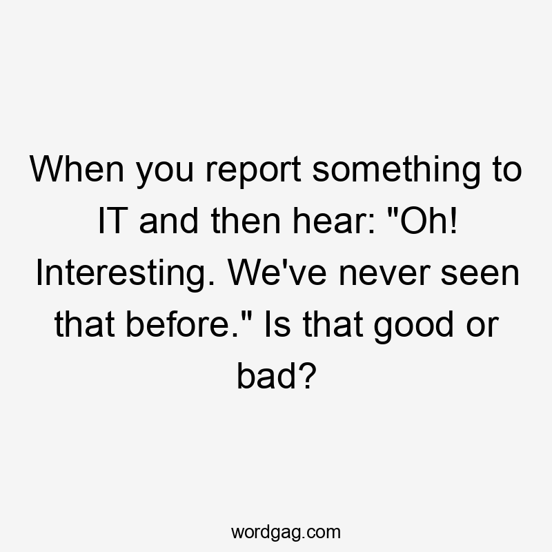 When you report something to IT and then hear: "Oh! Interesting. We've never seen that before." Is that good or bad?