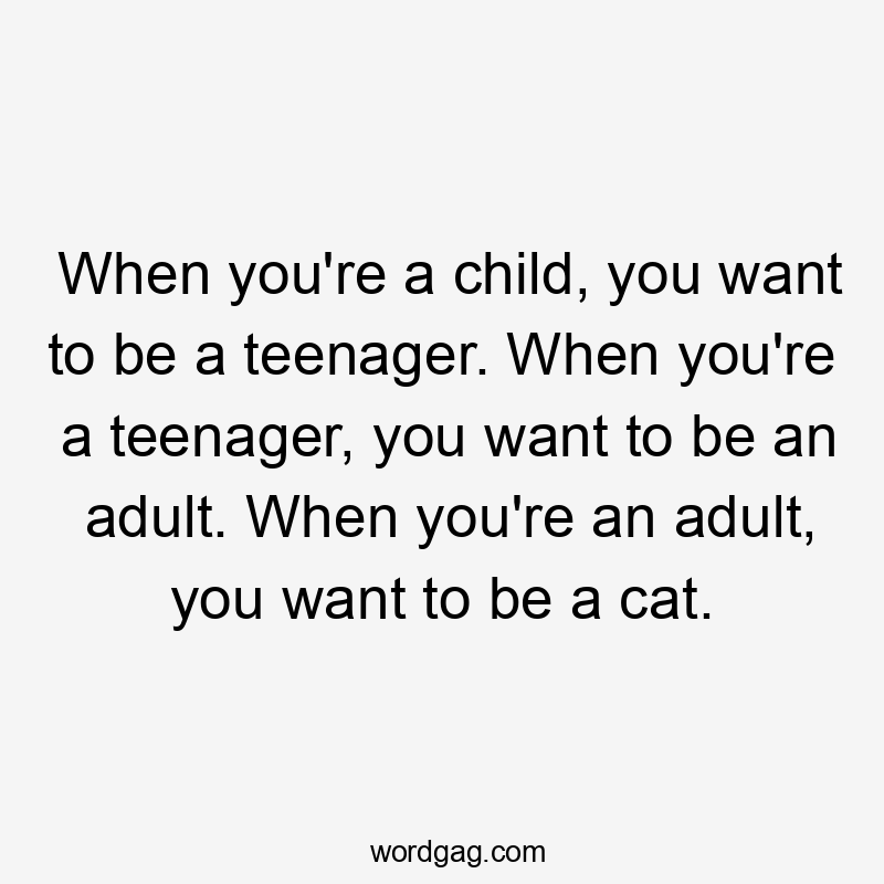 When you're a child, you want to be a teenager. When you're a teenager, you want to be an adult. When you're an adult, you want to be a cat.