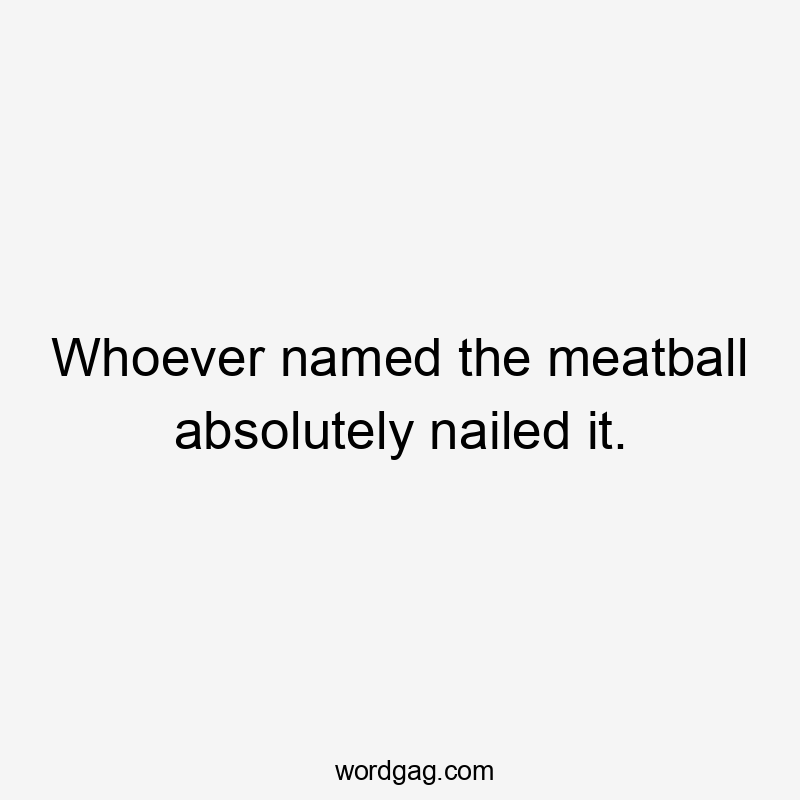 Whoever named the meatball absolutely nailed it.