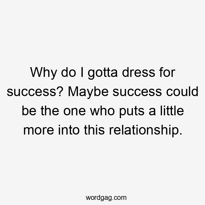 Why do I gotta dress for success? Maybe success could be the one who puts a little more into this relationship.