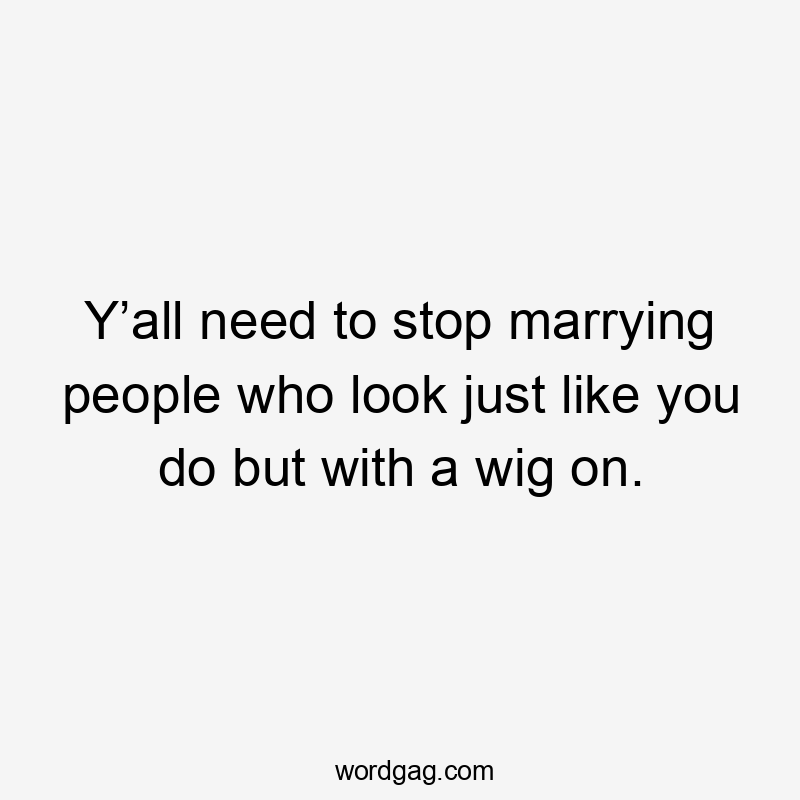 Y’all need to stop marrying people who look just like you do but with a wig on.