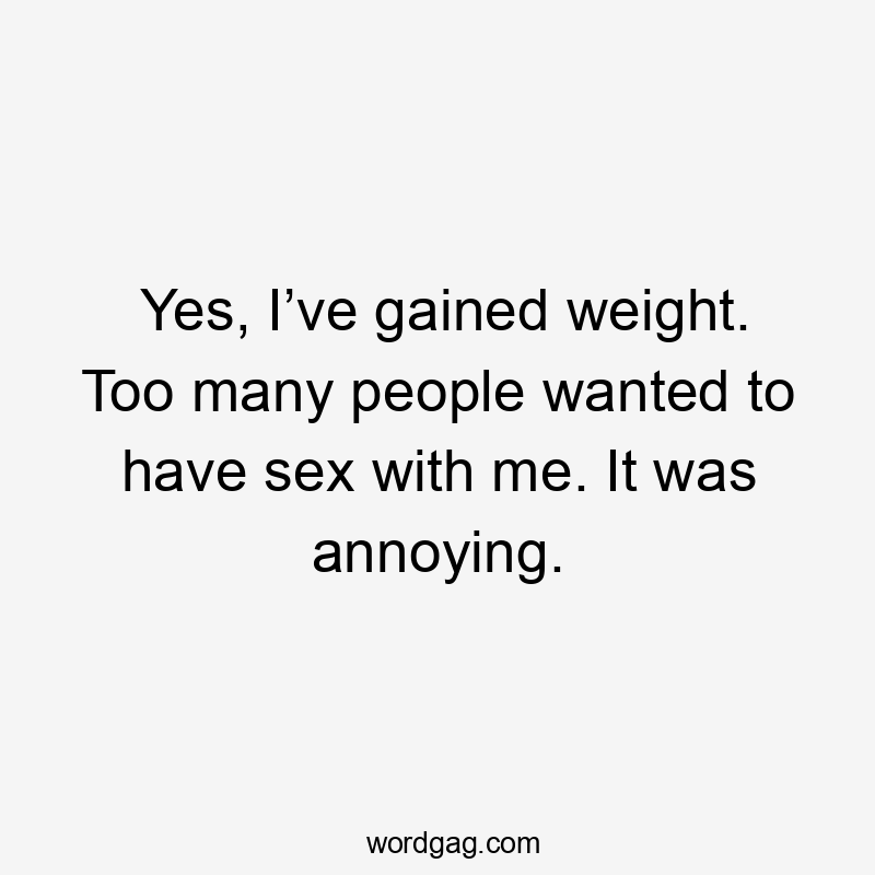 Yes, I’ve gained weight. Too many people wanted to have sex with me. It was annoying.