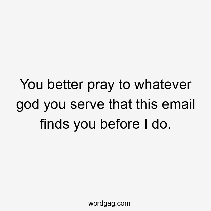 You better pray to whatever god you serve that this email finds you before I do.