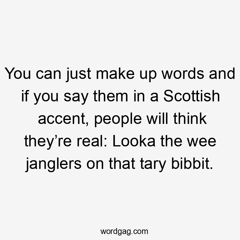 You can just make up words and if you say them in a Scottish accent, people will think they’re real: Looka the wee janglers on that tary bibbit.