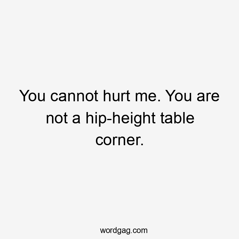 You cannot hurt me. You are not a hip-height table corner.