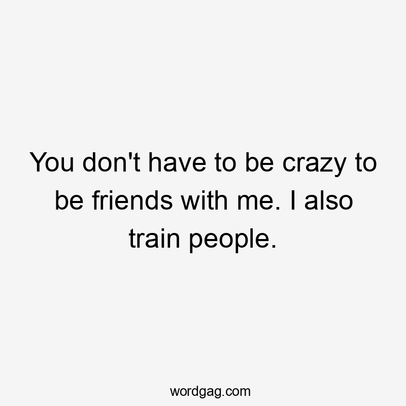 You don't have to be crazy to be friends with me. I also train people.