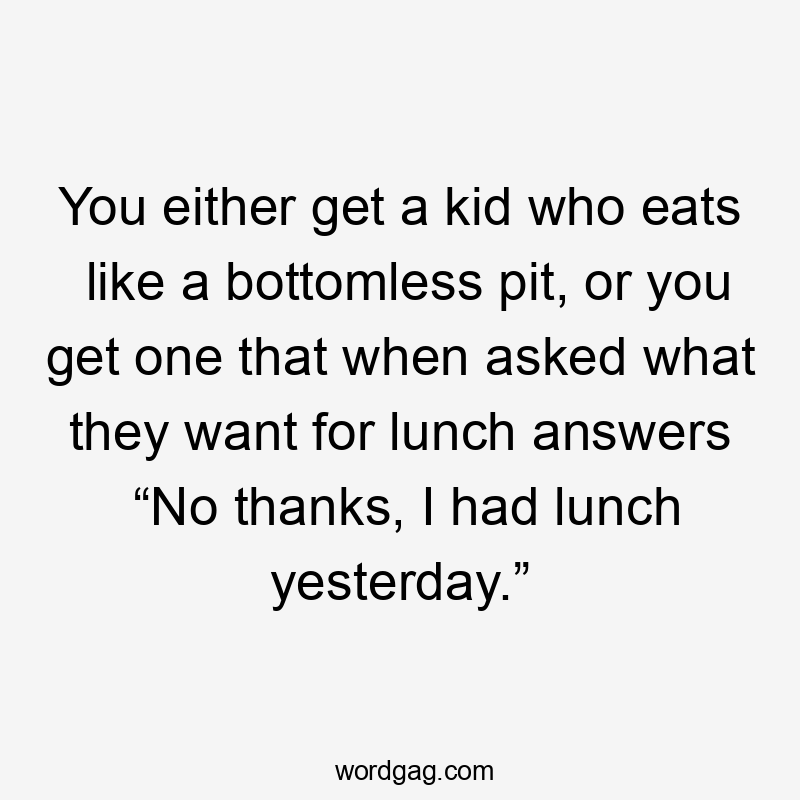 You either get a kid who eats like a bottomless pit, or you get one that when asked what they want for lunch answers “No thanks, I had lunch yesterday.”