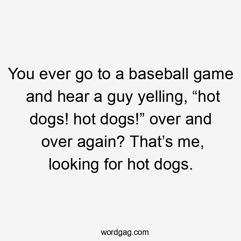 You ever go to a baseball game and hear a guy yelling, “hot dogs! hot dogs!” over and over again? That’s me, looking for hot dogs.