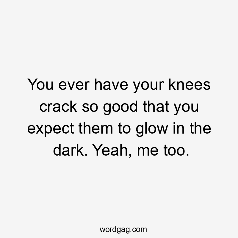 You ever have your knees crack so good that you expect them to glow in the dark. Yeah, me too.