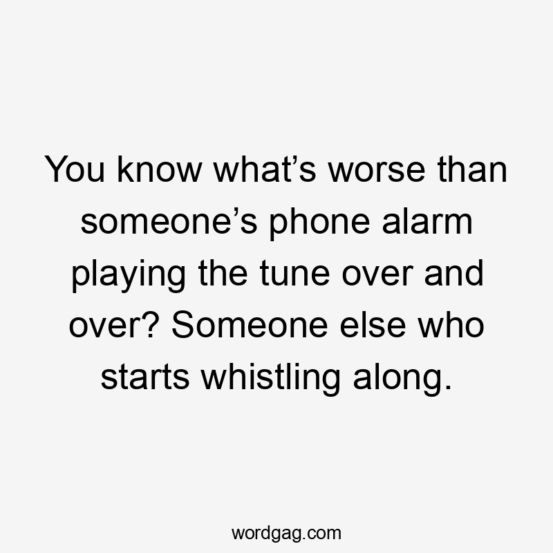 You know what’s worse than someone’s phone alarm playing the tune over and over? Someone else who starts whistling along.