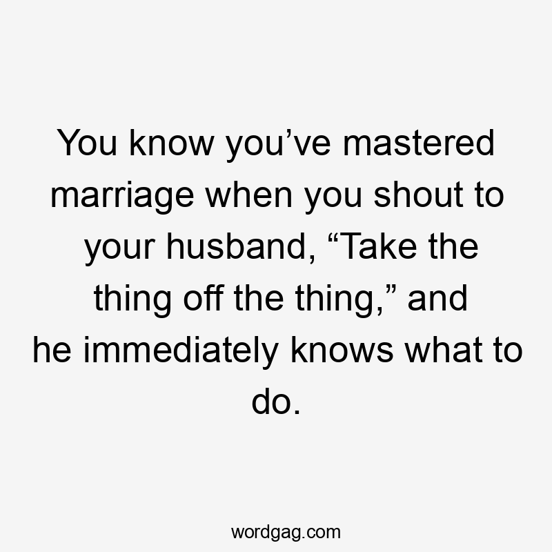 You know you’ve mastered marriage when you shout to your husband, “Take the thing off the thing,” and he immediately knows what to do.