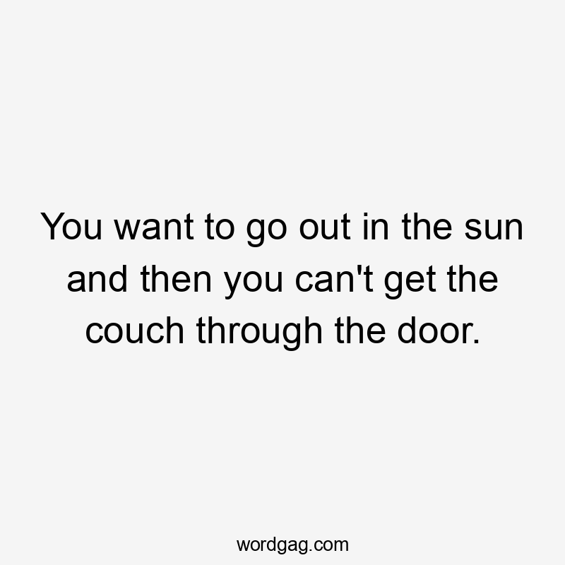 You want to go out in the sun and then you can't get the couch through the door.