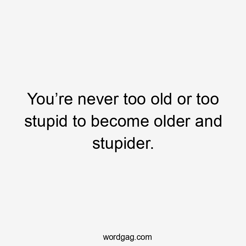 You’re never too old or too stupid to become older and stupider.