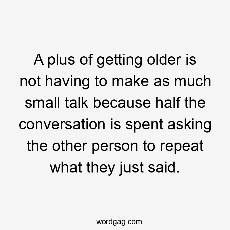 A plus of getting older is not having to make as much small talk because half the conversation is spent asking the other person to repeat what they just said.