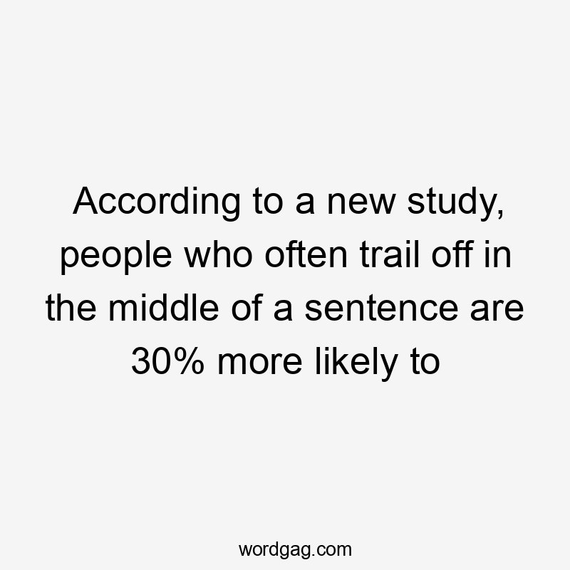 According to a new study, people who often trail off in the middle of a sentence are 30% more likely to