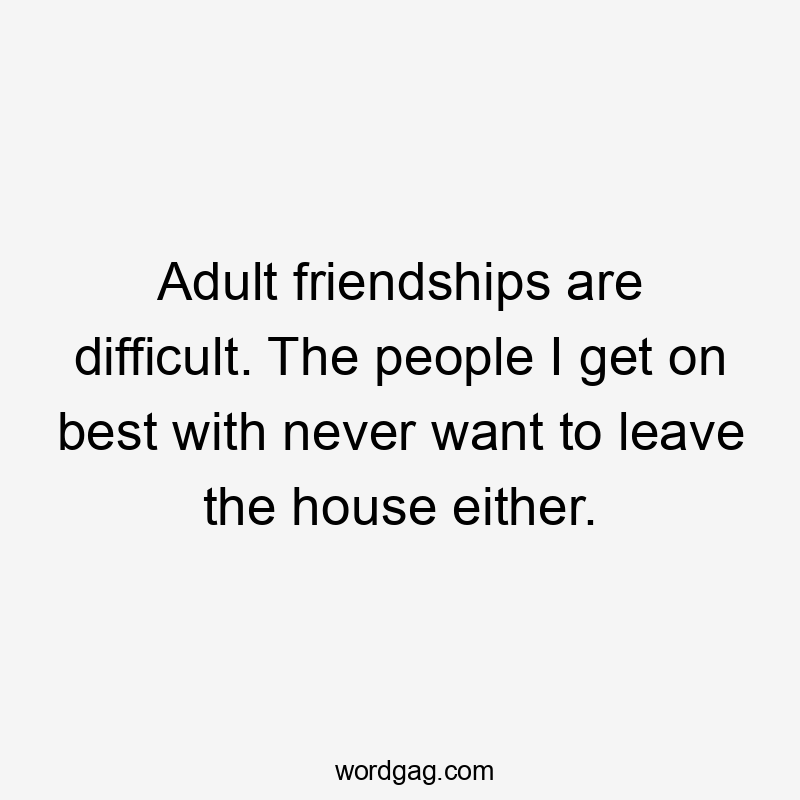 Adult friendships are difficult. The people I get on best with never want to leave the house either.