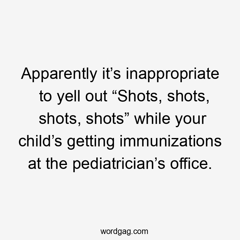 Apparently it’s inappropriate to yell out “Shots, shots, shots, shots” while your child’s getting immunizations at the pediatrician’s office.