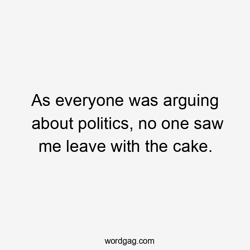 As everyone was arguing about politics, no one saw me leave with the cake.