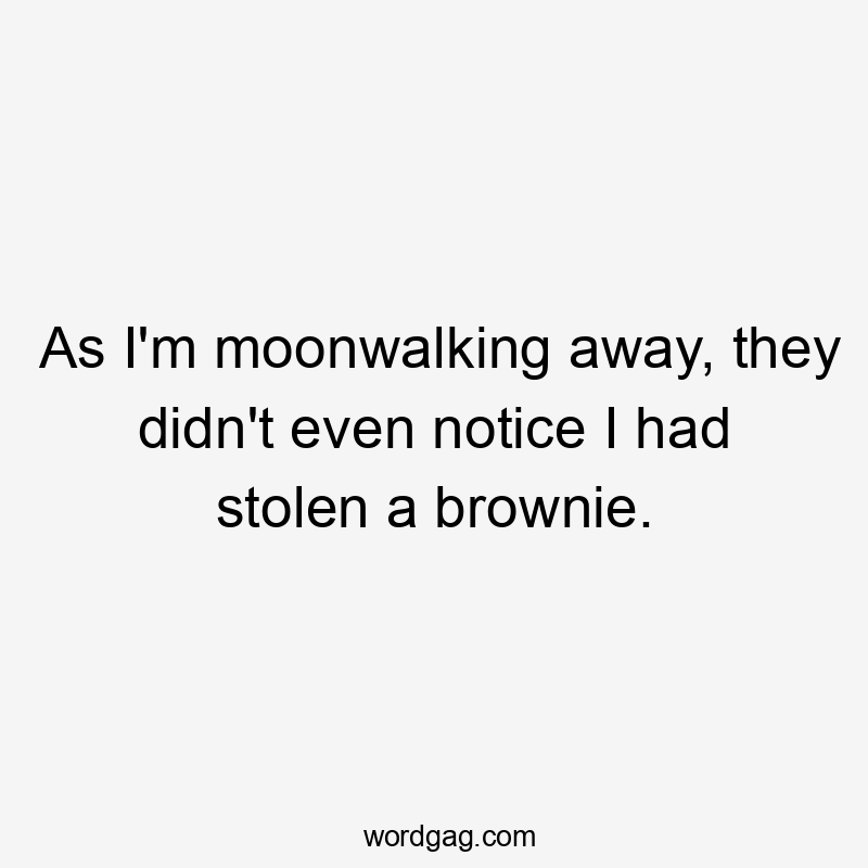 As I’m moonwalking away, they didn’t even notice I had stolen a brownie.