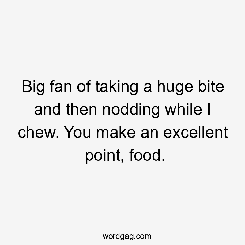 Big fan of taking a huge bite and then nodding while I chew. You make an excellent point, food.