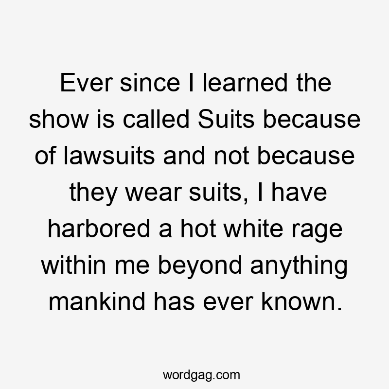 Ever since I learned the show is called Suits because of lawsuits and not because they wear suits, I have harbored a hot white rage within me beyond anything mankind has ever known.