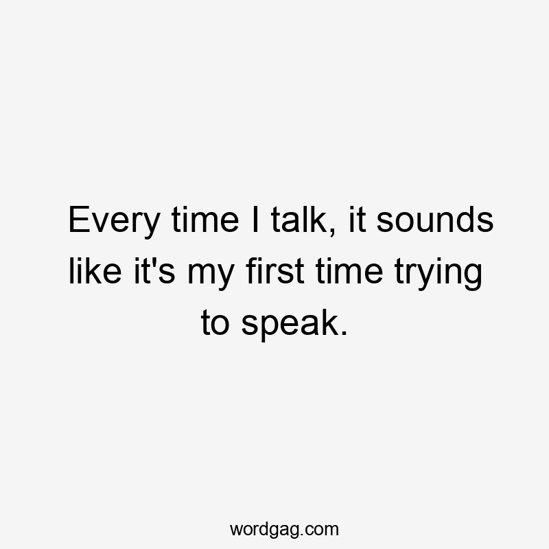 Every time I talk, it sounds like it's my first time trying to speak.