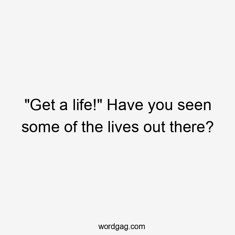 "Get a life!" Have you seen some of the lives out there?