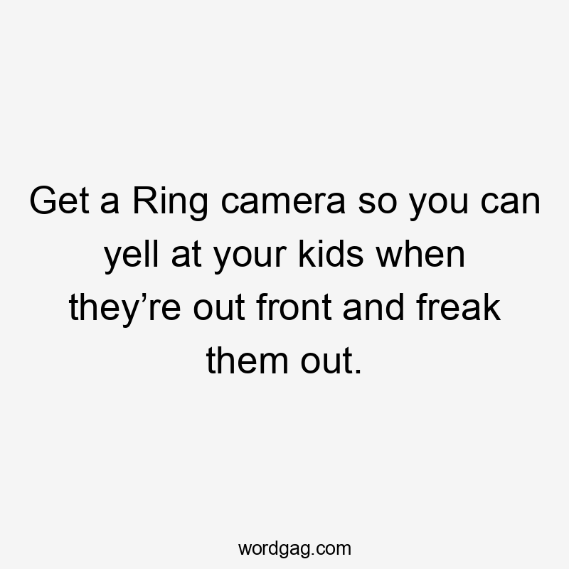 Get a Ring camera so you can yell at your kids when they’re out front and freak them out.