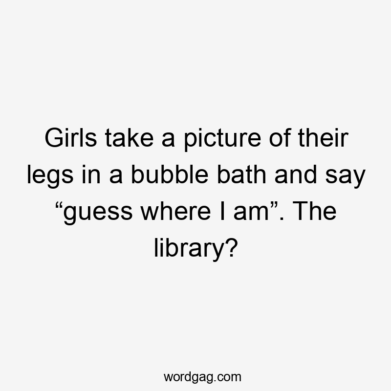 Girls take a picture of their legs in a bubble bath and say “guess where I am”. The library?