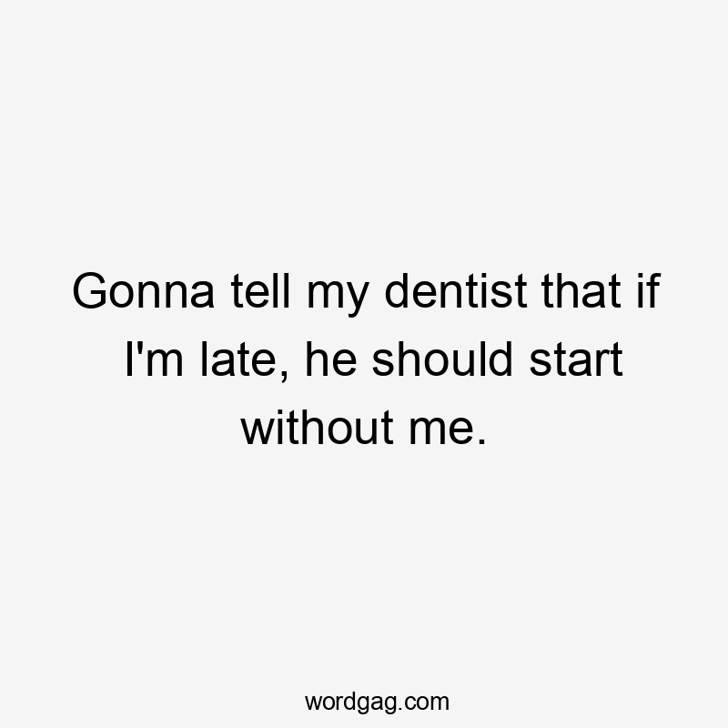 Gonna tell my dentist that if I'm late, he should start without me.