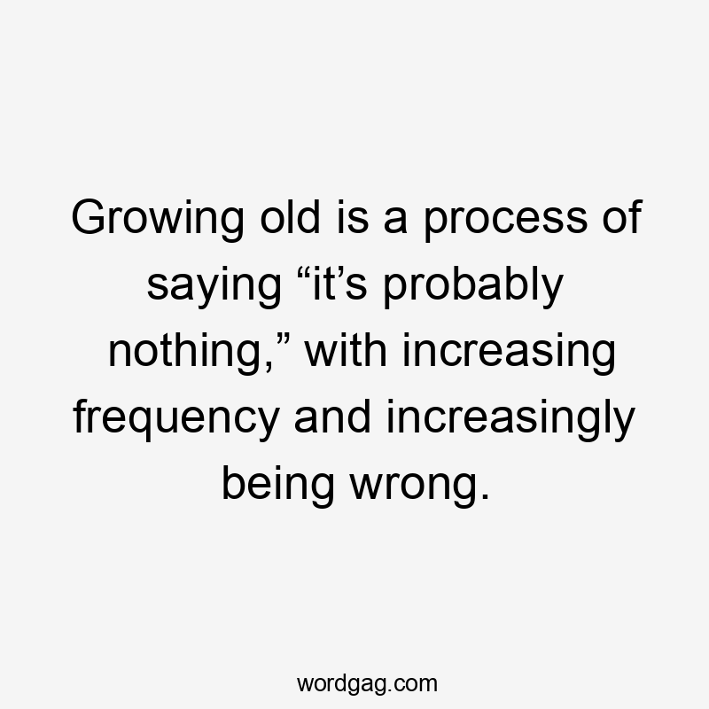 Growing old is a process of saying “it’s probably nothing,” with increasing frequency and increasingly being wrong.