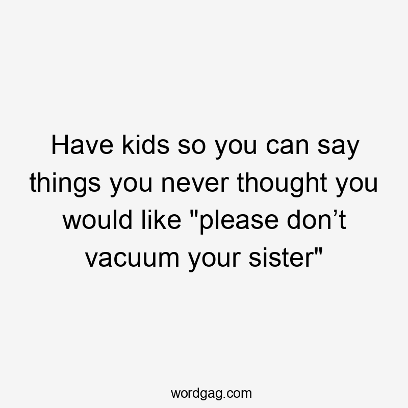 Have kids so you can say things you never thought you would like "please don’t vacuum your sister"