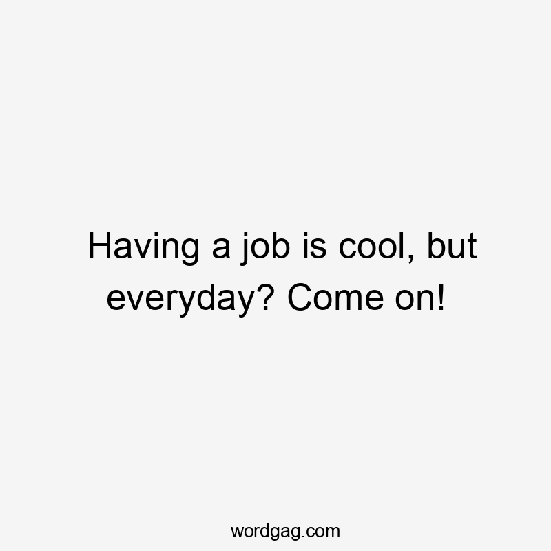 Having a job is cool, but everyday? Come on!