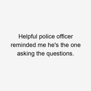 Helpful police officer reminded me he's the one asking the questions.