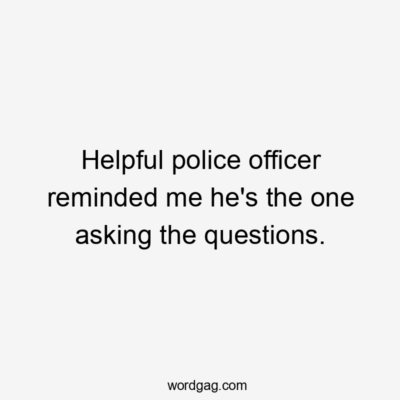 Helpful police officer reminded me he's the one asking the questions.