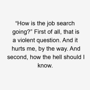 “How is the job search going?” First of all, that is a violent question. And it hurts me, by the way. And second, how the hell should I know.