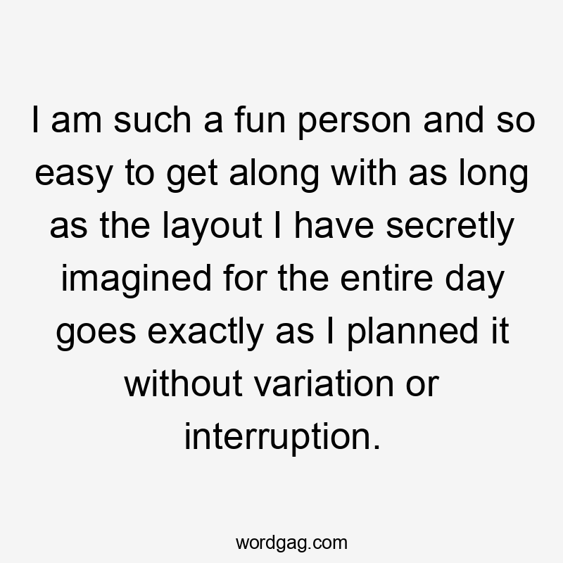 I am such a fun person and so easy to get along with as long as the layout I have secretly imagined for the entire day goes exactly as I planned it without variation or interruption.